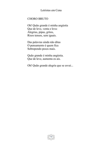 Letristas em Cena
79
CHORO BRUTO
Oh! Quão grande é minha angústia
Que de leve, venta e leva:
Alegrias, pipas, gritos,
Risos tensos, sem iguais.
Das palavras ainda não ditas
O pensamento é quem fica
Sobrepondo pesos mais.
Quão grande é minha angústia.
Que de leve, aumenta os ais.
Oh! Quão grande alegria que se esvai...
 