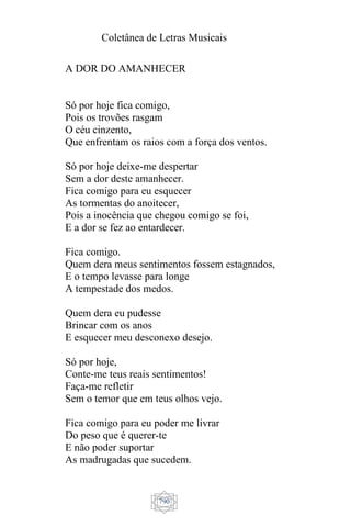 Coletânea de Letras Musicais
790
A DOR DO AMANHECER
Só por hoje fica comigo,
Pois os trovões rasgam
O céu cinzento,
Que enfrentam os raios com a força dos ventos.
Só por hoje deixe-me despertar
Sem a dor deste amanhecer.
Fica comigo para eu esquecer
As tormentas do anoitecer,
Pois a inocência que chegou comigo se foi,
E a dor se fez ao entardecer.
Fica comigo.
Quem dera meus sentimentos fossem estagnados,
E o tempo levasse para longe
A tempestade dos medos.
Quem dera eu pudesse
Brincar com os anos
E esquecer meu desconexo desejo.
Só por hoje,
Conte-me teus reais sentimentos!
Faça-me refletir
Sem o temor que em teus olhos vejo.
Fica comigo para eu poder me livrar
Do peso que é querer-te
E não poder suportar
As madrugadas que sucedem.
 
