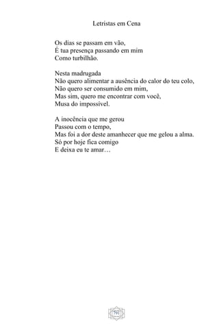Letristas em Cena
791
Os dias se passam em vão,
É tua presença passando em mim
Como turbilhão.
Nesta madrugada
Não quero alimentar a ausência do calor do teu colo,
Não quero ser consumido em mim,
Mas sim, quero me encontrar com você,
Musa do impossível.
A inocência que me gerou
Passou com o tempo,
Mas foi a dor deste amanhecer que me gelou a alma.
Só por hoje fica comigo
E deixa eu te amar…
 