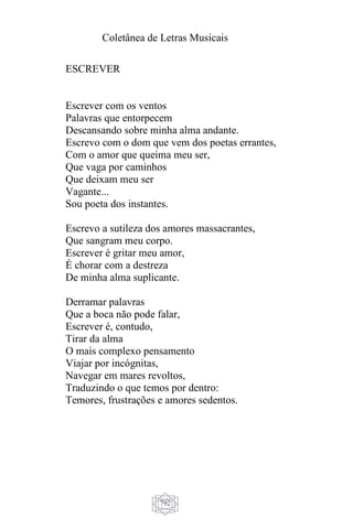 Coletânea de Letras Musicais
792
ESCREVER
Escrever com os ventos
Palavras que entorpecem
Descansando sobre minha alma andante.
Escrevo com o dom que vem dos poetas errantes,
Com o amor que queima meu ser,
Que vaga por caminhos
Que deixam meu ser
Vagante...
Sou poeta dos instantes.
Escrevo a sutileza dos amores massacrantes,
Que sangram meu corpo.
Escrever é gritar meu amor,
É chorar com a destreza
De minha alma suplicante.
Derramar palavras
Que a boca não pode falar,
Escrever é, contudo,
Tirar da alma
O mais complexo pensamento
Viajar por incógnitas,
Navegar em mares revoltos,
Traduzindo o que temos por dentro:
Temores, frustrações e amores sedentos.
 
