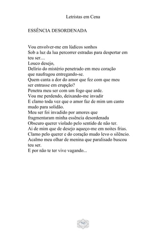 Letristas em Cena
793
ESSÊNCIA DESORDENADA
Vou envolver-me em lúdicos sonhos
Sob a luz da lua percorrer estradas para despertar em
teu ser....
Louco desejo,
Delírio do mistério penetrado em meu coração
que naufragou entregando-se.
Quem canta a dor do amor que fez com que meu
ser entrasse em erupção?
Penetra meu ser com um fogo que arde.
Vou me perdendo, deixando-me invadir
E clamo toda vez que o amor faz de mim um canto
mudo para solidão.
Meu ser foi invadido por amores que
fragmentaram minha essência desordenada
Obscuro querer violado pelo sentido de não ter.
Ai de mim que de desejo aqueço-me em noites frias.
Clamo pelo querer e do coração mudo levo o silêncio.
Acalmo meu olhar de menina que paralisado buscou
teu ser.
E por não te ter vive vagando...
 