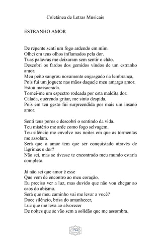 Coletânea de Letras Musicais
794
ESTRANHO AMOR
De repente senti um fogo ardendo em mim
Olhei em teus olhos inflamados pela dor.
Tuas palavras me deixaram sem sentir o chão.
Descobri os fardos dos gemidos vindos de um estranho
amor.
Meu peito sangrou novamente engasgado na lembrança,
Pois fui um joguete nas mãos daquele meu amargo amor.
Estou massacrada.
Tornei-me um espectro rodeada por esta maldita dor.
Calada, querendo gritar, me sinto despida,
Pois em teu gesto fui surpreendida por mais um insano
amor.
Senti teus poros e descobri o sentindo da vida.
Teu mistério me arde como fogo selvagem.
Teu silêncio me envolve nas noites em que as tormentas
me assolam.
Será que o amor tem que ser conquistado através de
lágrimas e dor?
Não sei, mas se tivesse te encontrado meu mundo estaria
completo.
Já não sei que amor é esse
Que vem de encontro ao meu coração.
Eu preciso ver a luz, mas duvido que não vou chegar ao
caos do abismo.
Será que meu caminho vai me levar a você?
Doce silêncio, brisa do amanhecer,
Luz que me leva ao alvorecer
De noites que se vão sem a solidão que me assombra.
 