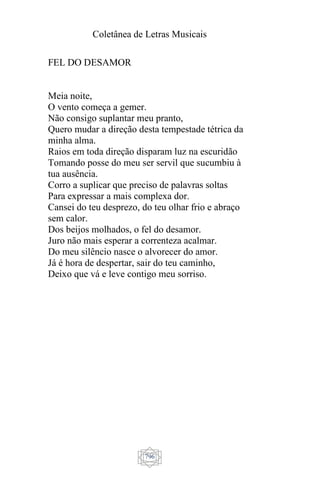 Coletânea de Letras Musicais
796
FEL DO DESAMOR
Meia noite,
O vento começa a gemer.
Não consigo suplantar meu pranto,
Quero mudar a direção desta tempestade tétrica da
minha alma.
Raios em toda direção disparam luz na escuridão
Tomando posse do meu ser servil que sucumbiu à
tua ausência.
Corro a suplicar que preciso de palavras soltas
Para expressar a mais complexa dor.
Cansei do teu desprezo, do teu olhar frio e abraço
sem calor.
Dos beijos molhados, o fel do desamor.
Juro não mais esperar a correnteza acalmar.
Do meu silêncio nasce o alvorecer do amor.
Já é hora de despertar, sair do teu caminho,
Deixo que vá e leve contigo meu sorriso.
 