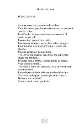 Letristas em Cena
797
FORA DE MIM
Arrumando malas, empacotando sonhos,
Camuflando desejos, flutuando entre nuvens que senti
com teu beijo.
Plastificado está meu sentimento que como ácido
corrói minha pele
E como fogo queima meu peito.
Juro não me entregar, me perder em teus desejos.
Em mim pesa meu amor por ti que o tempo não
apagou...
Mexida, remexido. Fora de mim.
Teu sorriso me alucina, Tuas mãos me confortam.
Quero me entregar...
Brigando com o tempo, lutando contra os medos,
Você dentro de mim...
Teu corpo é como um santuário. Nele quero devotar
todo meu amor.
Em cada parte ofertar toda ternura de minha alma.
Teu corpo, nele quero passear por entre veredas,
Debruçar-me, até de ti,
Sentir o suspiro mais profundo.
 
