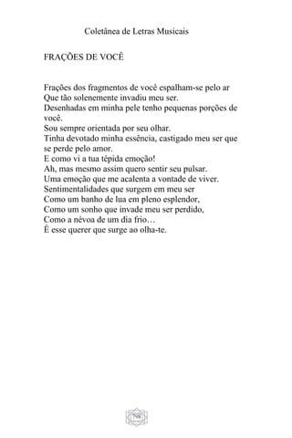 Coletânea de Letras Musicais
798
FRAÇÕES DE VOCÊ
Frações dos fragmentos de você espalham-se pelo ar
Que tão solenemente invadiu meu ser.
Desenhadas em minha pele tenho pequenas porções de
você.
Sou sempre orientada por seu olhar.
Tinha devotado minha essência, castigado meu ser que
se perde pelo amor.
E como vi a tua tépida emoção!
Ah, mas mesmo assim quero sentir seu pulsar.
Uma emoção que me acalenta a vontade de viver.
Sentimentalidades que surgem em meu ser
Como um banho de lua em pleno esplendor,
Como um sonho que invade meu ser perdido,
Como a névoa de um dia frio…
É esse querer que surge ao olha-te.
 