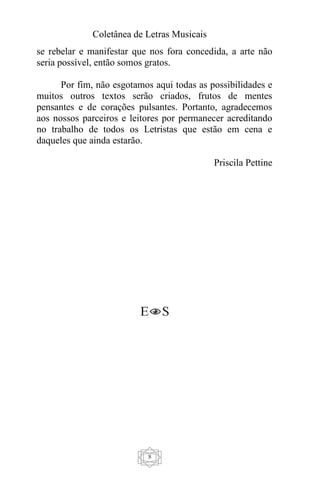 Coletânea de Letras Musicais
8
se rebelar e manifestar que nos fora concedida, a arte não
seria possível, então somos gratos.
Por fim, não esgotamos aqui todas as possibilidades e
muitos outros textos serão criados, frutos de mentes
pensantes e de corações pulsantes. Portanto, agradecemos
aos nossos parceiros e leitores por permanecer acreditando
no trabalho de todos os Letristas que estão em cena e
daqueles que ainda estarão.
Priscila Pettine
 
