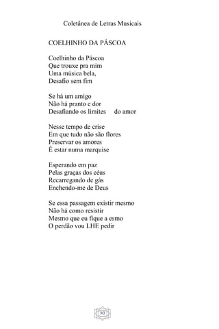 Coletânea de Letras Musicais
80
COELHINHO DA PÁSCOA
Coelhinho da Páscoa
Que trouxe pra mim
Uma música bela,
Desafio sem fim
Se há um amigo
Não há pranto e dor
Desafiando os limites do amor
Nesse tempo de crise
Em que tudo não são flores
Preservar os amores
É estar numa marquise
Esperando em paz
Pelas graças dos céus
Recarregando de gás
Enchendo-me de Deus
Se essa passagem existir mesmo
Não há como resistir
Mesmo que eu fique a esmo
O perdão vou LHE pedir
 