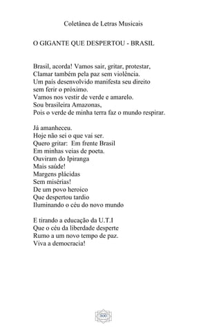 Coletânea de Letras Musicais
800
O GIGANTE QUE DESPERTOU - BRASIL
Brasil, acorda! Vamos sair, gritar, protestar,
Clamar também pela paz sem violência.
Um país desenvolvido manifesta seu direito
sem ferir o próximo.
Vamos nos vestir de verde e amarelo.
Sou brasileira Amazonas,
Pois o verde de minha terra faz o mundo respirar.
Já amanheceu.
Hoje não sei o que vai ser.
Quero gritar: Em frente Brasil
Em minhas veias de poeta.
Ouviram do Ipiranga
Mais saúde!
Margens plácidas
Sem misérias!
De um povo heroico
Que despertou tardio
Iluminando o céu do novo mundo
E tirando a educação da U.T.I
Que o céu da liberdade desperte
Rumo a um novo tempo de paz.
Viva a democracia!
 