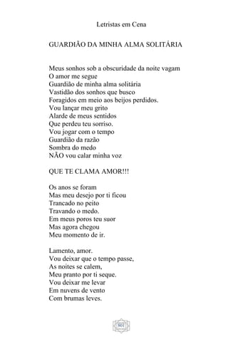 Letristas em Cena
801
GUARDIÃO DA MINHA ALMA SOLITÁRIA
Meus sonhos sob a obscuridade da noite vagam
O amor me segue
Guardião de minha alma solitária
Vastidão dos sonhos que busco
Foragidos em meio aos beijos perdidos.
Vou lançar meu grito
Alarde de meus sentidos
Que perdeu teu sorriso.
Vou jogar com o tempo
Guardião da razão
Sombra do medo
NÃO vou calar minha voz
QUE TE CLAMA AMOR!!!
Os anos se foram
Mas meu desejo por ti ficou
Trancado no peito
Travando o medo.
Em meus poros teu suor
Mas agora chegou
Meu momento de ir.
Lamento, amor.
Vou deixar que o tempo passe,
As noites se calem,
Meu pranto por ti seque.
Vou deixar me levar
Em nuvens de vento
Com brumas leves.
 