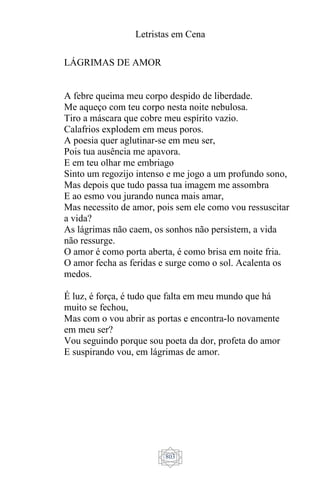 Letristas em Cena
803
LÁGRIMAS DE AMOR
A febre queima meu corpo despido de liberdade.
Me aqueço com teu corpo nesta noite nebulosa.
Tiro a máscara que cobre meu espírito vazio.
Calafrios explodem em meus poros.
A poesia quer aglutinar-se em meu ser,
Pois tua ausência me apavora.
E em teu olhar me embriago
Sinto um regozijo intenso e me jogo a um profundo sono,
Mas depois que tudo passa tua imagem me assombra
E ao esmo vou jurando nunca mais amar,
Mas necessito de amor, pois sem ele como vou ressuscitar
a vida?
As lágrimas não caem, os sonhos não persistem, a vida
não ressurge.
O amor é como porta aberta, é como brisa em noite fria.
O amor fecha as feridas e surge como o sol. Acalenta os
medos.
É luz, é força, é tudo que falta em meu mundo que há
muito se fechou,
Mas com o vou abrir as portas e encontra-lo novamente
em meu ser?
Vou seguindo porque sou poeta da dor, profeta do amor
E suspirando vou, em lágrimas de amor.
 
