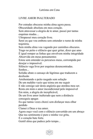 Letristas em Cena
805
LIVRE AMOR INALTERADO
Por estradas obscuras minha alma agora passa.
Obscuridade absoluta em meu coração.
Sem atravessar a alegria de te amar, passei por tantas
esquinas mudas…
Ultrapassei meu coração livre.
Serei eu que vou embora sem entender o rumo de minha
trajetória.
Sem minha alma vou vagando por caminhos obscuros.
Trago no peito o silêncio que quer gritar, dizer que amo
É igual romper as linhas que envolvem minha integridade
Absorvida em meus pensamentos
Estou sem entender os percursos meus, corrompida por
desejar o impossível.
Silêncio vaga livre por esquinas desencontradas.
Sonhos...
Solidão abate o cansaço de lágrimas que traduzem a
desilusão
Arrebentando o peito rasgado sem solução
De um maldito vazio que teima em me seguir
E não consigo sair desta angústia que atordoa meu ser.
Resta em mim o amor incondicional pelo impossível
Em mim, a alegria do inexplicável,
De um livre amor inalterado que nem a distância
conseguiu apagar.
Eu que tantas vezes chorei sem disfarçar meu olhar
perdido
Clamei à Deus o teu amor.
Agora ouço você com o silêncio convertido em um abraço
Que teu sentimento é puro e minha voz grita,
E o coração bate forte.
Gentil alma que padece pelo tempo...
 