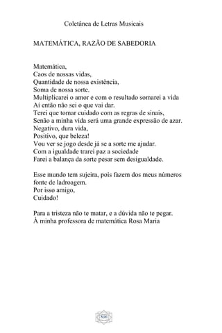 Coletânea de Letras Musicais
806
MATEMÁTICA, RAZÃO DE SABEDORIA
Matemática,
Caos de nossas vidas,
Quantidade de nossa existência,
Soma de nossa sorte.
Multiplicarei o amor e com o resultado somarei a vida
Aí então não sei o que vai dar.
Terei que tomar cuidado com as regras de sinais,
Senão a minha vida será uma grande expressão de azar.
Negativo, dura vida,
Positivo, que beleza!
Vou ver se jogo desde já se a sorte me ajudar.
Com a igualdade trarei paz a sociedade
Farei a balança da sorte pesar sem desigualdade.
Esse mundo tem sujeira, pois fazem dos meus números
fonte de ladroagem.
Por isso amigo,
Cuidado!
Para a tristeza não te matar, e a dúvida não te pegar.
À minha professora de matemática Rosa Maria
 