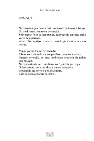 Letristas em Cena
807
MEMÓRIA
Na memória guardo um rosto composto de traços sofridos
No qual venero em meus devaneios.
Sofrimento feito de lembrança, adormecido em meu peito
vazio de esperança.
Amor não consigo expressar, mas te proclamo em meus
versos.
Minha poesia traduz em melodia
E busca o sentido do vácuo que ficou com tua ausência.
Imagem retorcida de uma lembrança nebulosa de noites
que passam.
Na expansão do universo ficou você, estrela que vaga...
O desencontro com tua alma é o meu desespero.
Provém do teu sorriso a minha calma.
E do coração o poema da Alma...
 