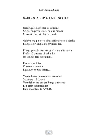 Letristas em Cena
809
NAUFRAGADO POR UMA ESTRELA
Naufraguei num mar de estrelas.
Só queria perder-me em teus braços,
Mas entre as estrelas me perdi.
Guiava-me pelo teu olhar onde estava o sorriso
E aquela brisa que afagava a alma?
E logo percebi que luz igual a tua não havia.
Então, só deserto vi sob a lua.
Os sonhos não são iguais.
E o sorriso foi-se
Como um cometa
Levando-te para longe...
Vou te buscar em minhas quimeras
Sobre o azul do céu
Vou deitar-me em um berço de relvas
E ir além do horizonte
Para encontrar-te AMOR...
 