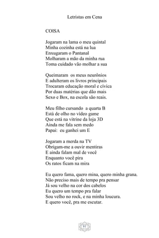 Letristas em Cena
81
COISA
Jogaram na lama o meu quintal
Minha cozinha está na lua
Enxugaram o Pantanal
Molharam a mão da minha rua
Toma cuidado vão molhar a sua
Queimaram os meus neurônios
E adulteram os livros principais
Trocaram educação moral e cívica
Por duas matérias que dão mais
Sexo e Box, na escola são reais.
Meu filho cursando a quarta B
Está de olho no vídeo game
Que está na vitrine da loja 3D
Ainda me fala sem medo
Papai: eu ganhei um E
Jogaram a merda na TV
Obrigam-me a ouvir mentiras
E ainda falam mal de você
Enquanto você pira
Os ratos ficam na mira
Eu quero fama, quero mina, quero minha grana.
Não preciso mais de tempo pra pensar
Já sou velho na cor dos cabelos
Eu quero um tempo pra falar
Sou velho no rock, e na minha loucura.
E quero você, pra me escutar.
 