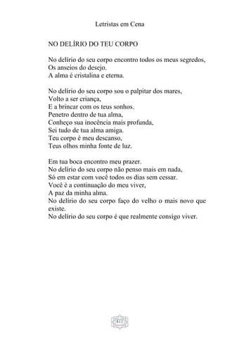 Letristas em Cena
811
NO DELÍRIO DO TEU CORPO
No delírio do seu corpo encontro todos os meus segredos,
Os anseios do desejo.
A alma é cristalina e eterna.
No delírio do seu corpo sou o palpitar dos mares,
Volto a ser criança,
E a brincar com os teus sonhos.
Penetro dentro de tua alma,
Conheço sua inocência mais profunda,
Sei tudo de tua alma amiga.
Teu corpo é meu descanso,
Teus olhos minha fonte de luz.
Em tua boca encontro meu prazer.
No delírio do seu corpo não penso mais em nada,
Só em estar com você todos os dias sem cessar.
Você é a continuação do meu viver,
A paz da minha alma.
No delírio do seu corpo faço do velho o mais novo que
existe.
No delírio do seu corpo é que realmente consigo viver.
 