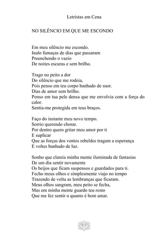Letristas em Cena
813
NO SILÊNCIO EM QUE ME ESCONDO
Em meu silêncio me escondo.
Inalo fumaças de dias que passaram
Preenchendo o vazio
De noites escuras e sem brilho.
Trago no peito a dor
Do silêncio que me rodeia,
Pois penso em teu corpo banhado de suor.
Dias de amor sem brilho.
Penso em tua pele densa que me envolvia com a força do
calor.
Sentia-me protegida em teus braços.
Faço do instante meu novo tempo.
Sorrio querendo chorar.
Por dentro quero gritar meu amor por ti
E suplicar
Que as forças dos ventos rebeldes tragam a esperança
E voltes banhado de luz.
Sonho que clareia minha mente iluminada de fantasias
De um dia sentir novamente
Os beijos que ficam suspensos e guardados para ti.
Fecho meus olhos e simplesmente viajo no tempo
Trazendo de volta as lembranças que ficaram.
Meus olhos sangram, meu peito se fecha,
Mas em minha mente guardo teu rosto
Que me fez sentir o quanto é bom amar.
 