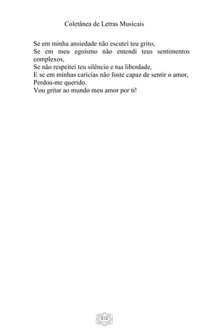 Coletânea de Letras Musicais
814
Se em minha ansiedade não escutei teu grito,
Se em meu egoísmo não entendi teus sentimentos
complexos,
Se não respeitei teu silêncio e tua liberdade,
E se em minhas carícias não foste capaz de sentir o amor,
Perdoa-me querido.
Vou gritar ao mundo meu amor por ti!
 