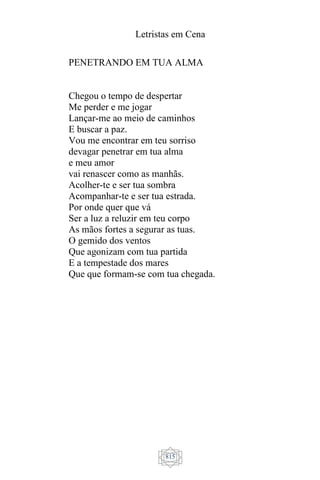 Letristas em Cena
815
PENETRANDO EM TUA ALMA
Chegou o tempo de despertar
Me perder e me jogar
Lançar-me ao meio de caminhos
E buscar a paz.
Vou me encontrar em teu sorriso
devagar penetrar em tua alma
e meu amor
vai renascer como as manhãs.
Acolher-te e ser tua sombra
Acompanhar-te e ser tua estrada.
Por onde quer que vá
Ser a luz a reluzir em teu corpo
As mãos fortes a segurar as tuas.
O gemido dos ventos
Que agonizam com tua partida
E a tempestade dos mares
Que que formam-se com tua chegada.
 
