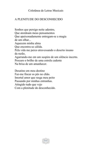 Coletânea de Letras Musicais
816
A PLENITUDE DO DESCONHECIDO
Sonhos que persigo noite adentro,
Que atordoam meus pensamentos
Que apaixonadamente entregam-se a magia
de um olhar...
Aquecem minha alma
Que encontra-se cálida.
Pela vida me perco atravessando o deserto insano
da razão,
Agarrando-me em um suspiro de um silêncio incerto.
Procuro o brilho de uma estrela cadente
Na brisa de um amanhecer.
Desatino em meu destino
Faz-me fincar os pés no chão.
Imortal amor que rasga meu peito
Passando por minhas entranhas.
Atingido tudo que vejo
Com a plenitude do desconhecido.
 