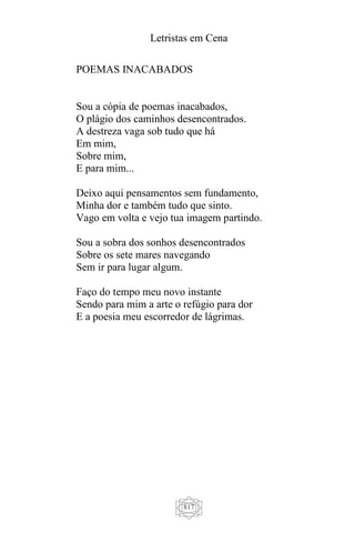 Letristas em Cena
817
POEMAS INACABADOS
Sou a cópia de poemas inacabados,
O plágio dos caminhos desencontrados.
A destreza vaga sob tudo que há
Em mim,
Sobre mim,
E para mim...
Deixo aqui pensamentos sem fundamento,
Minha dor e também tudo que sinto.
Vago em volta e vejo tua imagem partindo.
Sou a sobra dos sonhos desencontrados
Sobre os sete mares navegando
Sem ir para lugar algum.
Faço do tempo meu novo instante
Sendo para mim a arte o refúgio para dor
E a poesia meu escorredor de lágrimas.
 