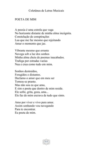 Coletânea de Letras Musicais
818
POETA DE MIM
A poesia é uma estrela que vaga
No horizonte distante de minha alma incógnita.
Constelação de conspirações
Lua que me faz mesmo que rejeitando
Amar o momento que jaz.
Vibrante mesmo que errante
Navega sob a luz dos sonhos
Minha alma cheia de poemas inacabados.
Trafega por estradas vazias
Nua e crua como tudo em mim.
Sonhos destruídos,
Foragidos e distantes.
Declamo o amor que em meu ser
Tornou-se pranto.
Mas não sou eu que amo,
E sim o poeta que dentro de mim reside.
Ele sofre, grita, goza, ama...
Ele faz de mim escrava de tudo que sinto.
Amo por viver e vivo para amar.
Assim sonhando vou navegando
Para te encontrar.
Eu poeta de mim.
 