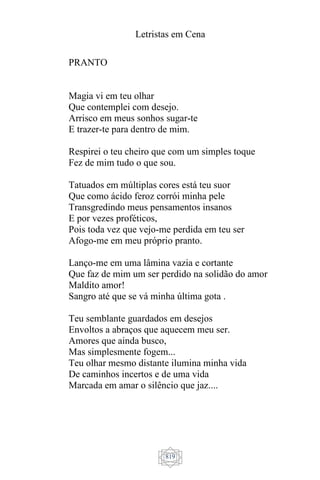 Letristas em Cena
819
PRANTO
Magia vi em teu olhar
Que contemplei com desejo.
Arrisco em meus sonhos sugar-te
E trazer-te para dentro de mim.
Respirei o teu cheiro que com um simples toque
Fez de mim tudo o que sou.
Tatuados em múltiplas cores está teu suor
Que como ácido feroz corrói minha pele
Transgredindo meus pensamentos insanos
E por vezes proféticos,
Pois toda vez que vejo-me perdida em teu ser
Afogo-me em meu próprio pranto.
Lanço-me em uma lâmina vazia e cortante
Que faz de mim um ser perdido na solidão do amor
Maldito amor!
Sangro até que se vá minha última gota .
Teu semblante guardados em desejos
Envoltos a abraços que aquecem meu ser.
Amores que ainda busco,
Mas simplesmente fogem...
Teu olhar mesmo distante ilumina minha vida
De caminhos incertos e de uma vida
Marcada em amar o silêncio que jaz....
 