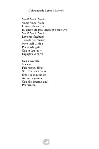 Coletânea de Letras Musicais
82
Você! Você! Você!
Você! Você! Você!
Livra-se desta coisa
Eu quero um país inteiro pra me ouvir
Você! Você! Você!
Leva pro facebook
Tweeds pro mundo
No e-mail da titia
Pra aquela gata
Que te deu mole
Diga para o papai
Que a sua mãe
Já sabe
Fale pro teu filho
Se livrar desta coisa
E não se esqueça de
Avisar os jornais
Que não estamos aqui
Pra brincar.
 