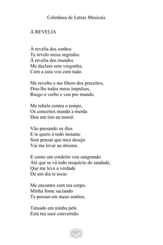 Coletânea de Letras Musicais
822
À REVELIA
À revelia dos sonhos
Te revelo meus segredos.
À revelia dos mundos
Me declaro sem vergonha,
Com a cara vou com tudo.
Me revolto e me libero dos preceitos,
Dou-lhe todos meus impulsos,
Rasgo o verbo e vou pro mundo.
Me rebelo contra o tempo,
Os conceitos mando a merda
Dou um tiro na moral.
Vão passando os dias
E te quero à todo instante
Sem pensar que meu desejo
Vai me levar ao abismo.
E como um cordeiro vou sangrando
Até que se vá todo resquício de saudade,
Que me leva a verdade
De um dia te tocar.
Me encontro com teu corpo,
Minha fome saciando
Te possuo em meus sonhos.
Tatuado em minha pele
Está teu suor convertido.
 