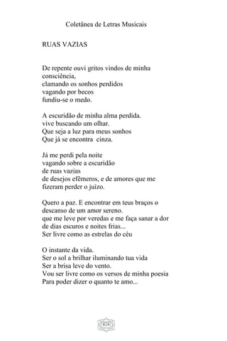 Coletânea de Letras Musicais
824
RUAS VAZIAS
De repente ouvi gritos vindos de minha
consciência,
clamando os sonhos perdidos
vagando por becos
fundiu-se o medo.
A escuridão de minha alma perdida.
vive buscando um olhar.
Que seja a luz para meus sonhos
Que já se encontra cinza.
Já me perdi pela noite
vagando sobre a escuridão
de ruas vazias
de desejos efêmeros, e de amores que me
fizeram perder o juízo.
Quero a paz. E encontrar em teus braços o
descanso de um amor sereno.
que me leve por veredas e me faça sanar a dor
de dias escuros e noites frias...
Ser livre como as estrelas do céu
O instante da vida.
Ser o sol a brilhar iluminando tua vida
Ser a brisa leve do vento.
Vou ser livre como os versos de minha poesia
Para poder dizer o quanto te amo...
 