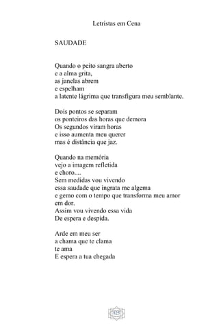 Letristas em Cena
825
SAUDADE
Quando o peito sangra aberto
e a alma grita,
as janelas abrem
e espelham
a latente lágrima que transfigura meu semblante.
Dois pontos se separam
os ponteiros das horas que demora
Os segundos viram horas
e isso aumenta meu querer
mas é distância que jaz.
Quando na memória
vejo a imagem refletida
e choro....
Sem medidas vou vivendo
essa saudade que ingrata me algema
e gemo com o tempo que transforma meu amor
em dor.
Assim vou vivendo essa vida
De espera e despida.
Arde em meu ser
a chama que te clama
te ama
E espera a tua chegada
 