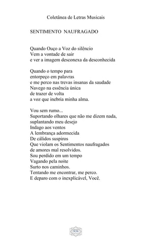 Coletânea de Letras Musicais
826
SENTIMENTO NAUFRAGADO
Quando Ouço a Voz do silêncio
Vem a vontade de sair
e ver a imagem desconexa da desconhecida
Quando o tempo para
entorpeço em palavras
e me perco nas trevas insanas da saudade
Navego na essência única
de trazer de volta
a voz que inebria minha alma.
Vou sem rumo...
Suportando olhares que não me dizem nada,
suplantando meu desejo
Indago aos ventos
A lembrança adormecida
De cálidos suspiros
Que violam os Sentimentos naufragados
de amores mal resolvidos.
Sou perdido em um tempo
Vagando pela noite
Surto nos caminhos.
Tentando me encontrar, me perco.
E deparo com o inexplicável, Você.
 