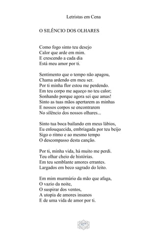 Letristas em Cena
827
O SILÊNCIO DOS OLHARES
Como fogo sinto teu desejo
Calor que arde em mim.
E crescendo a cada dia
Está meu amor por ti.
Sentimento que o tempo não apagou,
Chama ardendo em meu ser.
Por ti minha flor estou me perdendo.
Em teu corpo me aqueço no teu calor;
Sonhando porque agora sei que amas!
Sinto as tuas mãos apertarem as minhas
E nossos corpos se encontrarem
No silêncio dos nossos olhares...
Sinto tua boca bailando em meus lábios,
Eu enlouquecida, embriagada por teu beijo
Sigo o ritmo e ao mesmo tempo
O descompasso desta canção.
Por ti, minha vida, há muito me perdi.
Teu olhar cheio de histórias.
Em teu semblante amores errantes.
Largados em beco sagrado do leito.
Em mim murmúrio da mão que afaga,
O vazio da noite,
O suspirar dos ventos,
A utopia de amores insanos
E de uma vida de amor por ti.
 