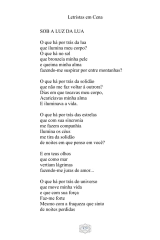 Letristas em Cena
829
SOB A LUZ DA LUA
O que há por trás da lua
que ilumina meu corpo?
O que há no sol
que bronzeia minha pele
e queima minha alma
fazendo-me suspirar por entre montanhas?
O que há por trás da solidão
que não me faz voltar à outrora?
Dias em que tocavas meu corpo,
Acariciavas minha alma
E iluminava a vida.
O que há por trás das estrelas
que com sua sincronia
me fazem companhia
Ilumina os céus
me tira da solidão
de noites em que penso em você?
E em teus olhos
que como mar
vertiam lágrimas
fazendo-me juras de amor...
O que há por trás do universo
que move minha vida
e que com sua força
Faz-me forte
Mesmo com a fraqueza que sinto
de noites perdidas
 