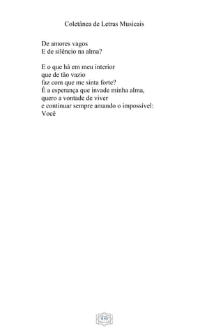 Coletânea de Letras Musicais
830
De amores vagos
E de silêncio na alma?
E o que há em meu interior
que de tão vazio
faz com que me sinta forte?
É a esperança que invade minha alma,
quero a vontade de viver
e continuar sempre amando o impossível:
Você
 