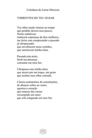 Coletânea de Letras Musicais
834
TORRENTES DO TEU OLHAR
Teu olhar mudo clamou ao tempo
que perdido deixou teus passos;
Noites nebulosas
traduzem esperança de dias melhores,
me deixa sem compreender o passado
já ultrapassado,
que envelhecem meus sentidos,
que amortecem minha alma.
Passada esta noite,
Senti tua presença
constante em meu Ser.
Ultrapassa esta minha alma
que anseia por um toque, um gesto
que acalme meu olhar cansado.
Clareia sentimentos de constelações,
de abraços soltos ao vento,
agoniza o coração
que renasce das cinzas
ressurgindo um amor
que está estagnado em meu Ser.
 