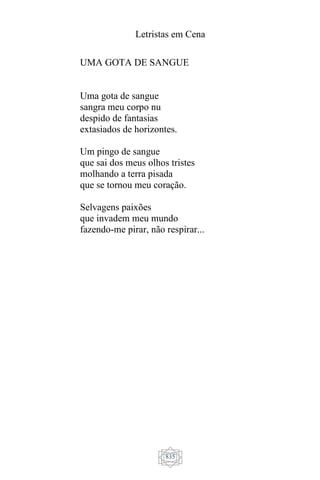 Letristas em Cena
835
UMA GOTA DE SANGUE
Uma gota de sangue
sangra meu corpo nu
despido de fantasias
extasiados de horizontes.
Um pingo de sangue
que sai dos meus olhos tristes
molhando a terra pisada
que se tornou meu coração.
Selvagens paixões
que invadem meu mundo
fazendo-me pirar, não respirar...
 