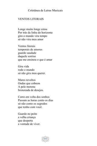 Coletânea de Letras Musicais
836
VENTOS LITORAIS
Longe muito longe estou
Por trás da linha do horizonte
giro o mundo vira tempo
só não vira meu amor
Ventos litorais
temporais de amores
guardo saudade
daquele sorriso
que me ensinou o que é amar
Gira vida
rodo o mundo
só não gira meu querer.
Mares revoltos
Ondas que cobrem
A pele morena
bronzeada de desejos.
Corro em volta dos sonhos
Passam as horas conto os dias
só não conto os segredos
que tenho com você.
Guardo no peito
a velha criança
que desperta
a vontade de viver.
 