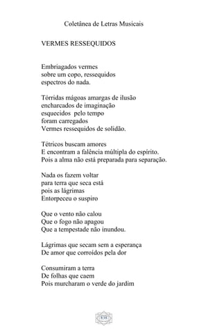 Coletânea de Letras Musicais
838
VERMES RESSEQUIDOS
Embriagados vermes
sobre um copo, ressequidos
espectros do nada.
Tórridas mágoas amargas de ilusão
encharcados de imaginação
esquecidos pelo tempo
foram carregados
Vermes ressequidos de solidão.
Tétricos buscam amores
E encontram a falência múltipla do espírito.
Pois a alma não está preparada para separação.
Nada os fazem voltar
para terra que seca está
pois as lágrimas
Entorpeceu o suspiro
Que o vento não calou
Que o fogo não apagou
Que a tempestade não inundou.
Lágrimas que secam sem a esperança
De amor que corroídos pela dor
Consumiram a terra
De folhas que caem
Pois murcharam o verde do jardim
 
