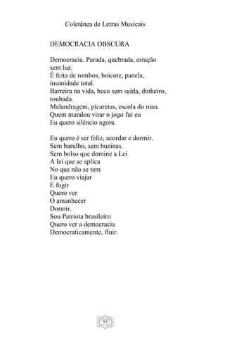 Coletânea de Letras Musicais
84
DEMOCRACIA OBSCURA
Democracia. Parada, quebrada, estação
sem luz.
É feita de rombos, boicote, panela,
insanidade total.
Barreira na vida, beco sem saída, dinheiro,
roubada.
Malandragem, picaretas, escola do mau.
Quem mandou virar o jogo fui eu
Eu quero silêncio agora.
Eu quero é ser feliz, acordar e dormir.
Sem barulho, sem buzinas.
Sem bolso que domine a Lei
A lei que se aplica
No que não se tem
Eu quero viajar
E fugir
Quero ver
O amanhecer
Dormir.
Sou Patriota brasileiro
Quero ver a democracia
Democraticamente, fluir.
 