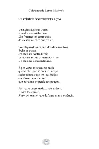 Coletânea de Letras Musicais
840
VESTÍGIOS DOS TEUS TRAÇOS
Vestígios dos teus traços
tatuados em minha pele
São fragmentos complexos
dos restos de mim que existe.
Transfigurados em pérfidos desencontros.
fecho as portas
em meu ser contraditório.
Lembranças que passam por vilas
Do meu ser descoordenado.
E por vezes minha alma vadia
quer embriagar-se com teu corpo
saciar minha sede em teus beijos
e acalmar meu ser puro
que por amor se perde aos poucos.
Por vezes quero traduzir teu silêncio
E com teu abraço,
Absorver o amor que deflagra minha essência.
 