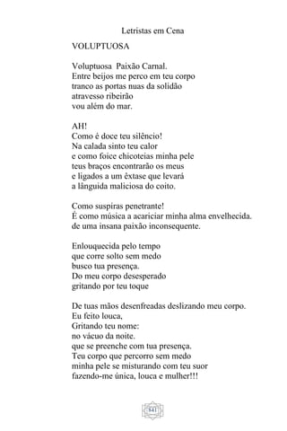 Letristas em Cena
841
VOLUPTUOSA
Voluptuosa Paixão Carnal.
Entre beijos me perco em teu corpo
tranco as portas nuas da solidão
atravesso ribeirão
vou além do mar.
AH!
Como é doce teu silêncio!
Na calada sinto teu calor
e como foice chicoteias minha pele
teus braços encontrarão os meus
e ligados a um êxtase que levará
a lânguida maliciosa do coito.
Como suspiras penetrante!
É como música a acariciar minha alma envelhecida.
de uma insana paixão inconsequente.
Enlouquecida pelo tempo
que corre solto sem medo
busco tua presença.
Do meu corpo desesperado
gritando por teu toque
De tuas mãos desenfreadas deslizando meu corpo.
Eu feito louca,
Gritando teu nome:
no vácuo da noite.
que se preenche com tua presença.
Teu corpo que percorro sem medo
minha pele se misturando com teu suor
fazendo-me única, louca e mulher!!!
 
