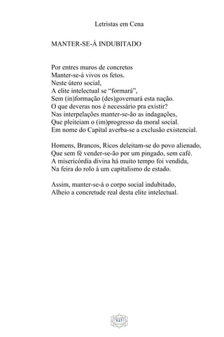 Letristas em Cena
845
MANTER-SE-Á INDUBITADO
Por entres muros de concretos
Manter-se-á vivos os fetos.
Neste útero social,
A elite intelectual se “formará”,
Sem (in)formação (des)governará esta nação.
O que deveras nos é necessário pra existir?
Nas interpelações manter-se-ão as indagações,
Que pleiteiam o (im)progresso da moral social.
Em nome do Capital averba-se a exclusão existencial.
Homens, Brancos, Ricos deleitam-se do povo alienado,
Que sem fé vender-se-ão por um pingado, sem café.
A misericórdia divina há muito tempo foi vendida,
Na feira do rolo à um capitalismo de estado.
Assim, manter-se-á o corpo social indubitado,
Alheio a concretude real desta elite intelectual.
 