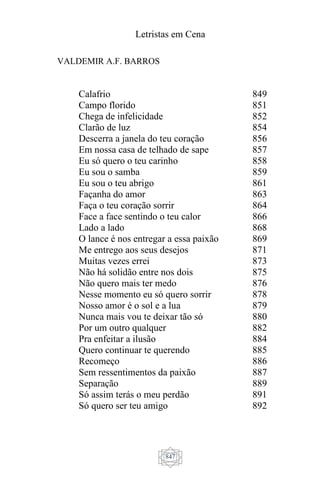 Letristas em Cena
847
VALDEMIR A.F. BARROS
Calafrio
Campo florido
Chega de infelicidade
Clarão de luz
Descerra a janela do teu coração
Em nossa casa de telhado de sape
Eu só quero o teu carinho
Eu sou o samba
Eu sou o teu abrigo
Façanha do amor
Faça o teu coração sorrir
Face a face sentindo o teu calor
Lado a lado
O lance é nos entregar a essa paixão
Me entrego aos seus desejos
Muitas vezes errei
Não há solidão entre nos dois
Não quero mais ter medo
Nesse momento eu só quero sorrir
Nosso amor é o sol e a lua
Nunca mais vou te deixar tão só
Por um outro qualquer
Pra enfeitar a ilusão
Quero continuar te querendo
Recomeço
Sem ressentimentos da paixão
Separação
Só assim terás o meu perdão
Só quero ser teu amigo
849
851
852
854
856
857
858
859
861
863
864
866
868
869
871
873
875
876
878
879
880
882
884
885
886
887
889
891
892
 