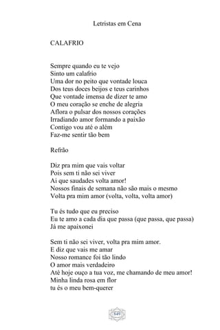 Letristas em Cena
849
CALAFRIO
Sempre quando eu te vejo
Sinto um calafrio
Uma dor no peito que vontade louca
Dos teus doces beijos e teus carinhos
Que vontade imensa de dizer te amo
O meu coração se enche de alegria
Aflora o pulsar dos nossos corações
Irradiando amor formando a paixão
Contigo vou até o além
Faz-me sentir tão bem
Refrão
Diz pra mim que vais voltar
Pois sem ti não sei viver
Ai que saudades volta amor!
Nossos finais de semana não são mais o mesmo
Volta pra mim amor (volta, volta, volta amor)
Tu és tudo que eu preciso
Eu te amo a cada dia que passa (que passa, que passa)
Já me apaixonei
Sem ti não sei viver, volta pra mim amor.
E diz que vais me amar
Nosso romance foi tão lindo
O amor mais verdadeiro
Até hoje ouço a tua voz, me chamando de meu amor!
Minha linda rosa em flor
tu és o meu bem-querer
 