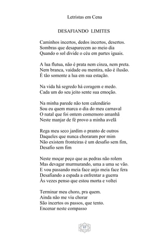 Letristas em Cena
85
DESAFIANDO LIMITES
Caminhos incertos, dedos incertos, desertos.
Sombras que desaparecem ao meio dia
Quando o sol divide o céu em partes iguais.
A lua flutua, não é prata nem cinza, nem preta.
Nem branca, vaidade ou mentira, não é ilusão.
É tão somente a lua em sua estação.
Na vida há segredo há coragem e medo.
Cada um do seu jeito sente sua emoção.
Na minha parede não tem calendário
Sou eu quem marca o dia do meu carnaval
O natal que foi ontem comemoro amanhã
Neste manjar de fé provo a minha avelã
Rega meu seco jardim o pranto de outros
Daqueles que nunca choraram por mim
Não existem fronteiras é um desafio sem fim,
Desafio sem fim
Neste moçar peço que as pedras não rolem
Mas devagar murmurando, uma a uma se vão.
E vou passando meia face anjo meia face fera
Desafiando a espada a enfrentar a guerra
Às vezes penso que estou morta e voltei
Terminar meu choro, pra quem.
Ainda não me viu chorar
São incertos os passos, que tento.
Encenar neste compasso
 