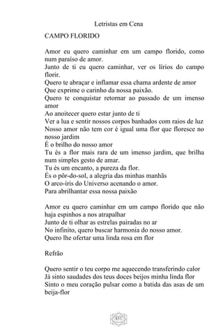 Letristas em Cena
851
CAMPO FLORIDO
Amor eu quero caminhar em um campo florido, como
num paraíso de amor.
Junto de ti eu quero caminhar, ver os lírios do campo
florir.
Quero te abraçar e inflamar essa chama ardente de amor
Que exprime o carinho da nossa paixão.
Quero te conquistar retornar ao passado de um imenso
amor
Ao anoitecer quero estar junto de ti
Ver a lua e sentir nossos corpos banhados com raios de luz
Nosso amor não tem cor é igual uma flor que floresce no
nosso jardim
É o brilho do nosso amor
Tu és a flor mais rara de um imenso jardim, que brilha
num simples gesto de amar.
Tu és um encanto, a pureza da flor.
És o pôr-do-sol, a alegria das minhas manhãs
O arco-íris do Universo acenando o amor.
Para abrilhantar essa nossa paixão
Amor eu quero caminhar em um campo florido que não
haja espinhos a nos atrapalhar
Junto de ti olhar as estrelas pairadas no ar
No infinito, quero buscar harmonia do nosso amor.
Quero lhe ofertar uma linda rosa em flor
Refrão
Quero sentir o teu corpo me aquecendo transferindo calor
Já sinto saudades dos teus doces beijos minha linda flor
Sinto o meu coração pulsar como a batida das asas de um
beija-flor
 