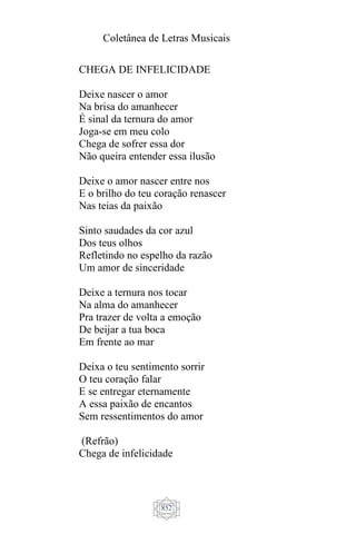 Coletânea de Letras Musicais
852
CHEGA DE INFELICIDADE
Deixe nascer o amor
Na brisa do amanhecer
É sinal da ternura do amor
Joga-se em meu colo
Chega de sofrer essa dor
Não queira entender essa ilusão
Deixe o amor nascer entre nos
E o brilho do teu coração renascer
Nas teias da paixão
Sinto saudades da cor azul
Dos teus olhos
Refletindo no espelho da razão
Um amor de sinceridade
Deixe a ternura nos tocar
Na alma do amanhecer
Pra trazer de volta a emoção
De beijar a tua boca
Em frente ao mar
Deixa o teu sentimento sorrir
O teu coração falar
E se entregar eternamente
A essa paixão de encantos
Sem ressentimentos do amor
(Refrão)
Chega de infelicidade
 