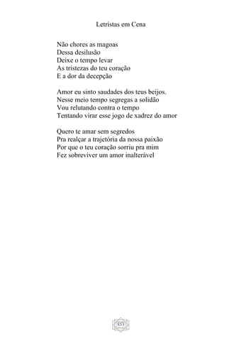 Letristas em Cena
853
Não chores as magoas
Dessa desilusão
Deixe o tempo levar
As tristezas do teu coração
E a dor da decepção
Amor eu sinto saudades dos teus beijos.
Nesse meio tempo segregas a solidão
Vou relutando contra o tempo
Tentando virar esse jogo de xadrez do amor
Quero te amar sem segredos
Pra realçar a trajetória da nossa paixão
Por que o teu coração sorriu pra mim
Fez sobreviver um amor inalterável
 