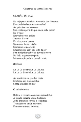 Coletânea de Letras Musicais
854
CLARÃO DE LUZ
Eu vejo pelas manhãs, a revoada dos pássaros.
Um canário da terra a cantarolar!
As gaivotas voando no ar
Um cenário perfeito, pra quem sabe amar!
Eu e Você
Entre abraços e beijos
Se amar é viver
Eu vivo por te querer
Sinto uma louca paixão
Gamei no seu coração
Encantou-me com seu jeito de ser
Fez-me levitar sobre as nuvens do céu
No lado esquerdo do peito
Meu coração palpita quando te vê
(Refrão)
La La La Lauera La La LaLaue
La La La Lauera La La LaLaue
Ao anoitecer surge a lua cheia
Emitindo um clarão de luz
Sobre as águas do mar
O sol adormece
Reflete e encanta, com seus raios de luz
A estrela cadente vai se findando
Jorra em nosso sorriso a felicidade
Transcende o amor entre nós!
Descerra o nosso caminho
 